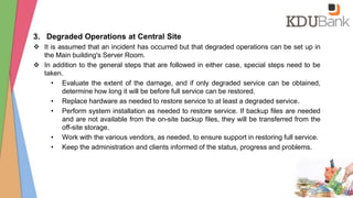 3. Degraded Operations at Central Site
 It is assumed that an incident has occurred but that degraded operations can be set up in
the Main building's Server Room.
 In addition to the general steps that are followed in either case, special steps need to be
taken.
• Evaluate the extent of the damage, and if only degraded service can be obtained,
determine how long it will be before full service can be restored.
• Replace hardware as needed to restore service to at least a degraded service.
• Perform system installation as needed to restore service. If backup files are needed
and are not available from the on-site backup files, they will be transferred from the
off-site storage.
• Work with the various vendors, as needed, to ensure support in restoring full service.
• Keep the administration and clients informed of the status, progress and problems.
 