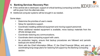 4. Banking Services Recovery Plan
 If the central site is destroyed, support of critical banking (computing) activities
will be given from the alternate sites.
 Additional computer systems will be brought in as needed.
Some steps :
• Determine the priorities of user’s needs
• Setup for operations support.
• Coordinate installing additional equipment and moving support personnel.
• When additional needed equipment is available, move backup materials from the
off-site storage area.
• Coordinate restoring any communications.
• Coordinate client-computing support with users.
• As production begins, ensure that backup procedures are followed and periodic
backups are stored off site.
• Work with the Chief Information Officer, IT, the Chief Financial Officer, and user in
coordinating long-range plans for restoring full support by the Banking Computing
section.
 