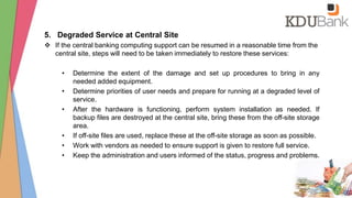 5. Degraded Service at Central Site
 If the central banking computing support can be resumed in a reasonable time from the
central site, steps will need to be taken immediately to restore these services:
• Determine the extent of the damage and set up procedures to bring in any
needed added equipment.
• Determine priorities of user needs and prepare for running at a degraded level of
service.
• After the hardware is functioning, perform system installation as needed. If
backup files are destroyed at the central site, bring these from the off-site storage
area.
• If off-site files are used, replace these at the off-site storage as soon as possible.
• Work with vendors as needed to ensure support is given to restore full service.
• Keep the administration and users informed of the status, progress and problems.
 