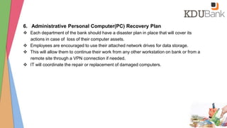 6. Administrative Personal Computer(PC) Recovery Plan
 Each department of the bank should have a disaster plan in place that will cover its
actions in case of loss of their computer assets.
 Employees are encouraged to use their attached network drives for data storage.
 This will allow them to continue their work from any other workstation on bank or from a
remote site through a VPN connection if needed.
 IT will coordinate the repair or replacement of damaged computers.
 