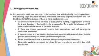 7. Emergency Procedures
 In case an incident has happened or is imminent that will drastically disrupt operations,
the following steps should be taken to reduce the probability of personal injuries and / or
limit the extent of the damage, if there is not a risk to employees.
• An announcement should be made to evacuate the building, if appropriate, or move
to a safe location in the building. As a preparation for a potential disaster, all IT
personnel should be aware of the exits available.
• If there are injured personnel, ensure their evacuations and call emergency
assistance as needed.
• If the computers and air conditioning have not automatically powered down, initiate
procedures to orderly shutdown systems when possible.
• When possible and if time is available, set up damage limiting measures.
• Designate available personnel to initiate lockup procedures normal to last shift
procedures.
 