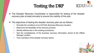 Testing the DRP
 The Disaster Recovery Coordinator is responsible for testing of the disaster
recovery plan at least annually to ensure the viability of the plan.
 The objectives of testing the disaster recovery plan are as follows:
• Simulate the conditions of an ACTUAL Business Recovery situation.
• Determine the feasibility of the recovery process.
• Identify deficiencies in the existing procedures.
• Test the completeness of the business recovery information stored at the Offsite
Storage Location.
• Train members of the disaster recovery teams.
 