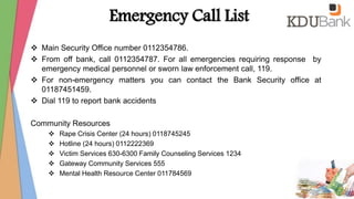 Emergency Call List
 Main Security Office number 0112354786.
 From off bank, call 0112354787. For all emergencies requiring response by
emergency medical personnel or sworn law enforcement call, 119.
 For non-emergency matters you can contact the Bank Security office at
01187451459.
 Dial 119 to report bank accidents
Community Resources
 Rape Crisis Center (24 hours) 0118745245
 Hotline (24 hours) 0112222369
 Victim Services 630-6300 Family Counseling Services 1234
 Gateway Community Services 555
 Mental Health Resource Center 011784569
 