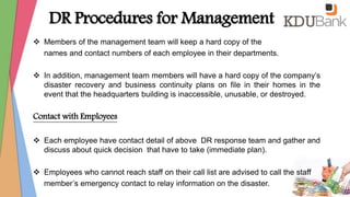  Members of the management team will keep a hard copy of the
names and contact numbers of each employee in their departments.
 In addition, management team members will have a hard copy of the company’s
disaster recovery and business continuity plans on file in their homes in the
event that the headquarters building is inaccessible, unusable, or destroyed.
Contact with Employees
 Each employee have contact detail of above DR response team and gather and
discuss about quick decision that have to take (immediate plan).
 Employees who cannot reach staff on their call list are advised to call the staff
member’s emergency contact to relay information on the disaster.
DR Procedures for Management
 