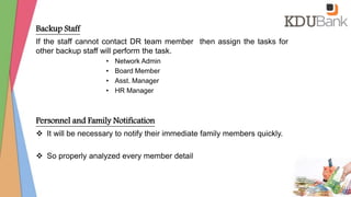 Backup Staff
If the staff cannot contact DR team member then assign the tasks for
other backup staff will perform the task.
• Network Admin
• Board Member
• Asst. Manager
• HR Manager
Personnel and Family Notification
 It will be necessary to notify their immediate family members quickly.
 So properly analyzed every member detail
 