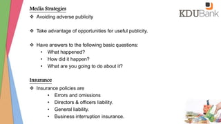Media Strategies
 Avoiding adverse publicity
 Take advantage of opportunities for useful publicity.
 Have answers to the following basic questions:
• What happened?
• How did it happen?
• What are you going to do about it?
Insurance
 Insurance policies are
• Errors and omissions
• Directors & officers liability.
• General liability.
• Business interruption insurance.
 