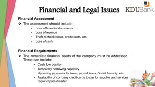 Financial and Legal Issues
Financial Assessment
 The assessment should include:
• Loss of financial documents
• Loss of revenue
• Theft of check books, credit cards, etc.
• Loss of cash
Financial Requirements
 The immediate financial needs of the company must be addressed.
These can include:
• Cash flow position
• Temporary borrowing capability
• Upcoming payments for taxes, payroll taxes, Social Security, etc.
• Availability of company credit cards to pay for supplies and services
required post-disaster
 