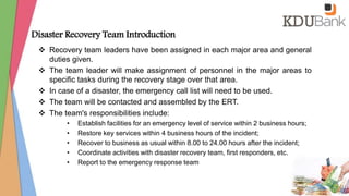 Disaster Recovery Team Introduction
 Recovery team leaders have been assigned in each major area and general
duties given.
 The team leader will make assignment of personnel in the major areas to
specific tasks during the recovery stage over that area.
 In case of a disaster, the emergency call list will need to be used.
 The team will be contacted and assembled by the ERT.
 The team's responsibilities include:
• Establish facilities for an emergency level of service within 2 business hours;
• Restore key services within 4 business hours of the incident;
• Recover to business as usual within 8.00 to 24.00 hours after the incident;
• Coordinate activities with disaster recovery team, first responders, etc.
• Report to the emergency response team
 