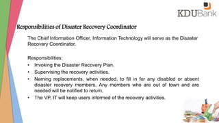 Responsibilities of Disaster Recovery Coordinator
The Chief Information Officer, Information Technology will serve as the Disaster
Recovery Coordinator.
Responsibilities:
• Invoking the Disaster Recovery Plan.
• Supervising the recovery activities.
• Naming replacements, when needed, to fill in for any disabled or absent
disaster recovery members. Any members who are out of town and are
needed will be notified to return.
• The VP, IT will keep users informed of the recovery activities.
 
