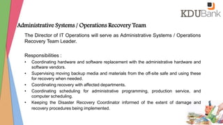 Administrative Systems / Operations Recovery Team
The Director of IT Operations will serve as Administrative Systems / Operations
Recovery Team Leader.
Responsibilities :
• Coordinating hardware and software replacement with the administrative hardware and
software vendors.
• Supervising moving backup media and materials from the off-site safe and using these
for recovery when needed.
• Coordinating recovery with affected departments.
• Coordinating scheduling for administrative programming, production service, and
computer scheduling.
• Keeping the Disaster Recovery Coordinator informed of the extent of damage and
recovery procedures being implemented.
 