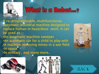 A re-programmable, multifunctional,
automatic industrial machine designed to
replace human in hazardous work. It can
be used as :-
•An automatic machine sweeper
•An automatic car for a child to play with
•A machine removing mines in a war field
•In space
•In military , and many more..
 