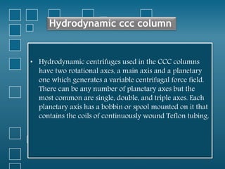 Hydrodynamic ccc column
• Hydrodynamic centrifuges used in the CCC columns
have two rotational axes, a main axis and a planetary
one which generates a variable centrifugal force field.
There can be any number of planetary axes but the
most common are single, double, and triple axes. Each
planetary axis has a bobbin or spool mounted on it that
contains the coils of continuously wound Teflon tubing.
 