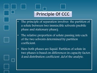 Principle Of CCC
• The principle of separation involves the partition of
a solute between two immiscible solvents (mobile
phase and stationary phase).
• The relative proportion of solute passing into each
of the two solvents determined by partition
coefficient.
• Here both phases are liquid. Partition of solute in
two phases is based on differences in capacity factor,
k and distribution coefficient ,kd of the analyte.
 