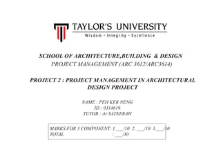 SCHOOL OF ARCHITECTURE,BUILDING & DESIGN
PROJECT MANAGEMENT (ARC 3612/ARC3614)
PROJECT 2 : PROJECT MANAGEMENT IN ARCHITECTURAL
DESIGN PROJECT
NAME : PEH KER NENG
ID : 0314619
TUTOR : Ar SATEERAH
MARKS FOR 3 COMPONENT: 1.___/10 2. ___/10 3.___/10
TOTAL : ___/30
 