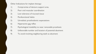 Other Indications for implant therapy:
1) Compromise of denture support area.
2) Poor oral muscular coordination
3) Low tolerance of mucosal tissue
4) Parafunctional habits
5) Unrealistic prosthodontic expectations
6) Hyperactive gag reflex
7) Psychological instability to wear removable prosthesis
8) Unfavorable number and location of potential abutment
9) To avoid involving neighboring teeth as abutment
 