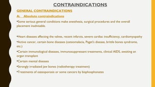 CONTRAINDICATIONS
GENERAL CONTRAINDICATIONS
A: Absolute contraindications
•Some serious general conditions make anesthesia, surgical procedures and the overall
placement inadvisable.
•Heart diseases affecting the valves, recent infarcts, severe cardiac insufficiency, cardiomyopathy
•Active cancer, certain bone diseases (osteomalacia, Paget's disease, brittle bones syndrome,
etc.)
•Certain immunological diseases, immunosuppressant treatments, clinical AIDS, awaiting an
organ transplant
•Certain mental diseases
•Strongly irradiated jaw bones (radiotherapy treatment)
•Treatments of osteoporosis or some cancers by bisphosphonates
 