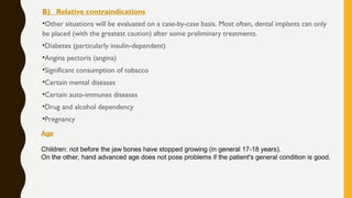 B) Relative contraindications
•Other situations will be evaluated on a case-by-case basis. Most often, dental implants can only
be placed (with the greatest caution) after some preliminary treatments.
•Diabetes (particularly insulin-dependent)
•Angina pectoris (angina)
•Significant consumption of tobacco
•Certain mental diseases
•Certain auto-immunes diseases
•Drug and alcohol dependency
•Pregnancy
Age
Children: not before the jaw bones have stopped growing (in general 17-18 years).
On the other, hand advanced age does not pose problems if the patient's general condition is good.
 