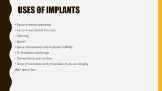 USES OF IMPLANTS
• Restore dental aesthetics
• Restore lost dental function:
- Chewing
- Speech
• Space maintenance and occlussal stability
• Orthodontic anchorage
• Convenience and comfort
• Bone preservation and prevention of disuse atrophy
after tooth loss
 