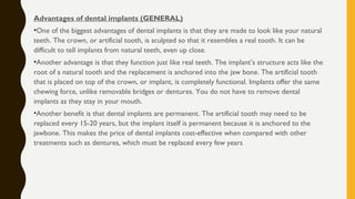 Advantages of dental implants (GENERAL)
•One of the biggest advantages of dental implants is that they are made to look like your natural
teeth. The crown, or artificial tooth, is sculpted so that it resembles a real tooth. It can be
difficult to tell implants from natural teeth, even up close.
•Another advantage is that they function just like real teeth. The implant’s structure acts like the
root of a natural tooth and the replacement is anchored into the jaw bone. The artificial tooth
that is placed on top of the crown, or implant, is completely functional. Implants offer the same
chewing force, unlike removable bridges or dentures. You do not have to remove dental
implants as they stay in your mouth.
•Another benefit is that dental implants are permanent. The artificial tooth may need to be
replaced every 15-20 years, but the implant itself is permanent because it is anchored to the
jawbone. This makes the price of dental implants cost-effective when compared with other
treatments such as dentures, which must be replaced every few years
 