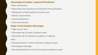Advantages of Implant supported Prostheses‐
• Bone maintenance.
• Restoration and maintenance of Occlusal vertical dimension.
• Maintenance of facial esthetics (muscle tone).
• Esthetic improvement
• Improved phonetics.
• Improved occlusion.
Single Tooth Implant: Advantages‐
• High success rates
• Decreased risk of caries of adjacent teeth.
• Decreased risk of endodontic problems on adjacent
teeth.
• Decreased cold or contact sensitivity of adjacent teeth.
• Psychological advantage.
• Decreased abutment tooth loss Increased prosthesis success.
 