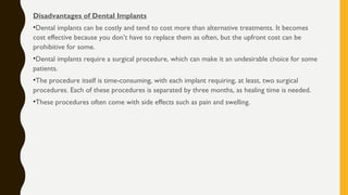 Disadvantages of Dental Implants
•Dental implants can be costly and tend to cost more than alternative treatments. It becomes
cost effective because you don’t have to replace them as often, but the upfront cost can be
prohibitive for some.
•Dental implants require a surgical procedure, which can make it an undesirable choice for some
patients.
•The procedure itself is time-consuming, with each implant requiring, at least, two surgical
procedures. Each of these procedures is separated by three months, as healing time is needed.
•These procedures often come with side effects such as pain and swelling.
 
