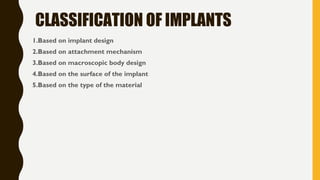 CLASSIFICATION OF IMPLANTS
1.Based on implant design
2.Based on attachment mechanism
3.Based on macroscopic body design
4.Based on the surface of the implant
5.Based on the type of the material
 