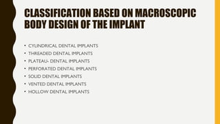 CLASSIFICATION BASED ON MACROSCOPIC
BODY DESIGN OF THE IMPLANT
• CYLINDRICAL DENTAL IMPLANTS
• THREADED DENTAL IMPLANTS
• PLATEAU- DENTAL IMPLANTS
• PERFORATED DENTAL IMPLANTS
• SOLID DENTAL IMPLANTS
• VENTED DENTAL IMPLANTS
• HOLLOW DENTAL IMPLANTS
 
