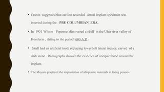 • Cranin suggested that earliest recorded dental implant specimen was
inserted during the PRE COLUMBIAN ERA.
• In 1931 Wilson Popenoe discovered a skull in the Ulua river valley of
Honduras , dating to the period 600 A.D .
• Skull had an artificial tooth replacing lower left lateral incisor, carved of a
dark stone . Radiographs showed the evidence of compact bone around the
implant.
• The Mayans practiced the implantation of alloplastic materials in living persons.
 
