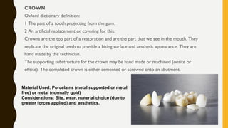 CROWN
Oxford dictionary definition:
1 The part of a tooth projecting from the gum.
2 An artificial replacement or covering for this.
Crowns are the top part of a restoration and are the part that we see in the mouth. They
replicate the original teeth to provide a biting surface and aesthetic appearance. They are
hand made by the technician.
The supporting substructure for the crown may be hand made or machined (onsite or
offsite). The completed crown is either cemented or screwed onto an abutment.
Material Used: Porcelains (metal supported or metal
free) or metal (normally gold)
Considerations: Bite, wear, material choice (due to
greater forces applied) and aesthetics.
 