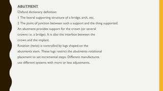 ABUTMENT
Oxford dictionary definition:
1 The lateral supporting structure of a bridge, arch, etc.
2 The point of junction between such a support and the thing supported.
An abutment provides support for the crown (or several
crowns i.e. a bridge). It is also the interface between the
crown and the implant.
Rotation (twist) is controlled by lugs shaped on the
abutments stem. These lugs restrict the abutments rotational
placement to set incremental steps. Different manufactures
use different systems with more or less adjustments.
 