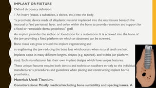 IMPLANT OR FIXTURE
Oxford dictionary definition:
1 An insert (tissue, a substance, a device, etc.) into the body.
“a prosthetic device made of alloplastic material implanted into the oral tissues beneath the
mucosal or/and periosteal layer, and on/or within the bone to provide retention and support for
a fixed or removable dental prosthesis” gpt8
An implant provides the anchor or foundation for a restoration. It is screwed into the bone of
the jaw providing a fixed platform on which an abutment can be screwed.
Bone tissue can grow around the implant regenerating and
strengthening the jaw reducing the bone loss whichoccurs when natural teeth are lost.
Implants come in many different lengths, shapes (e.g. tapered), and widths (or platform
size). Each manufacturer has their own implant designs which have unique features.
These unique features require both dentist and technician toadhere strictly to the individual
manufacturer’s procedures and guidelines when placing and constructing implant borne
prosthetics..
Materials Used: Titanium.
Considerations: Mostly medical including bone suitability and spacing issues. A
 