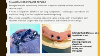 ANALOGUE OR IMPLANT REPLICA
Analogues are used by laboratory technicians to replicate implants and their position in a
patient’s mouth.
A model of the patient’s dentition is cast using an impression. The analogue, screwed onto the
impression coping, is set into the plaster model during casting.
They provide an exact fixed reference platform (a replica of the position of the implant) from
which the technician can place and shape the abutment and build the crown or bridge.
Materials Used: Stainless steel
(sometimes brass)
Considerations:
Ensuring all parts are
dispatched
(impression, coping(s),
screws, and
analogues).
 
