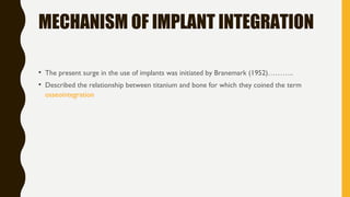 MECHANISM OF IMPLANT INTEGRATION
• The present surge in the use of implants was initiated by Branemark (1952)………..
• Described the relationship between titanium and bone for which they coined the term
osseointegration
 