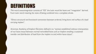DEFINITIONS
The word osseointegration consists of “OS” the Latin word for bone and “integration” derived
from Latin word meaning the state of being combined into a complete whole.
“Direct structural and functional connection between ordered, living bone and surface of a load
carrying implant”.
American Academy of Implant Dentistry defined it as “contact established without interposition
of non bone tissue between normal remodeled bone and on implant entailing a sustained
transfer and distribution of load from the implant to and within bone tissue”.
 