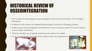 HISTORICAL REVIEW OF
OSSEOINTEGRATION
• The concept of osseointegration was developed and the term was coined by Dr. Per-Ingvar
Branemark,
• Professor at the institute for Applied Biotechnology, University of Goteborg, Sweden.
• Initial concept of osseointegration stemmed from vital microscopic studies of microcirculation
in bone repair mechanisms.
• Titanium chamber was surgically inserted into the tibia of of a rabbit.
• It was considered the best material for artificial tooth root replacement.
 