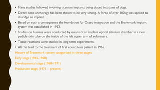 • Many studies followed involving titanium implants being placed into jaws of dogs.
• Direct bone anchorage has been shown to be very strong. A force of over 100kg was applied to
dislodge an implant.
• Based on such a consequence the foundation for Osseo integration and the Branemark implant
system was established in 1952.
• Studies on humans were conducted by means of an implant optical titanium chamber in a twin
pedicle skin tube on the inside of the left upper arm of volunteers.
• Tissue reactions were studied in long term experiments.
• All this lead to the treatment of first edentulous patient in 1965.
History of Branemark system categorized in three stages
Early stage (1965-1968)
Developmental stage (1968-1971)
Production stage (1971 – present)
 