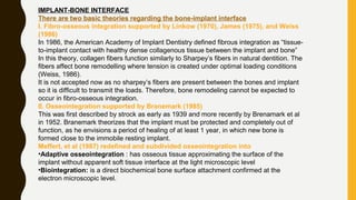IMPLANT-BONE INTERFACE
There are two basic theories regarding the bone-implant interface
I. Fibro-osseous integration supported by Linkow (1970), James (1975), and Weiss
(1986)
In 1986, the American Academy of Implant Dentistry defined fibrous integration as “tissue-
to-implant contact with healthy dense collagenous tissue between the implant and bone”
In this theory, collagen fibers function similarly to Sharpey’s fibers in natural dentition. The
fibers affect bone remodelling where tension is created under optimal loading conditions
(Weiss, 1986).
It is not accepted now as no sharpey’s fibers are present between the bones and implant
so it is difficult to transmit the loads. Therefore, bone remodeling cannot be expected to
occur in fibro-osseous integration.
II. Osseointegration supported by Branemark (1985)
This was first described by strock as early as 1939 and more recently by Brenamark et al
in 1952. Branemark theorizes that the implant must be protected and completely out of
function, as he envisions a period of healing of at least 1 year, in which new bone is
formed close to the immobile resting implant.
Meffert, et al (1987) redefined and subdivided osseointegration into
•Adaptive osseointegration : has osseous tissue approximating the surface of the
implant without apparent soft tissue interface at the light microscopic level
•Biointegration: is a direct biochemical bone surface attachment confirmed at the
electron microscopic level.
 