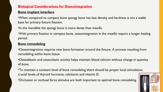Biological Considerations for Osseointegration
Bone implant interface
•When compared to compact bone spongy bone has less density and hardness is not a stable
base for primary fixture fixation.
•In the mandible the spongy bone is more dense than maxilla.
•With primary fixation in compact bone, osseointegration in the maxilla require a longer healing
period.
Bone remodeling
•Osseointegration requires new bone formation around the fixture. A process resulting from
remodeling within bone tissue.
•Osteoblastic and osteoclastic activity helps maintain blood calcium without change in quantity
of bone.
•To maintain a constant level of bone remodeling there should be proper local stimulation,
crucial levels of thyroid hormone, calcitonin and vitamin D.
•Occlusion or occlusal force stimulus are both important to optimal bone remodeling.
 