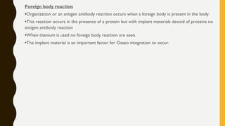 Foreign body reaction
•Organization or an antigen antibody reaction occurs when a foreign body is present in the body.
•This reaction occurs in the presence of a protein but with implant materials devoid of proteins no
antigen antibody reaction
•When titanium is used no foreign body reaction are seen.
•The implant material is an important factor for Osseo integration to occur.
 