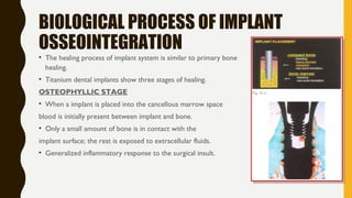BIOLOGICAL PROCESS OF IMPLANT
OSSEOINTEGRATION
• The healing process of implant system is similar to primary bone
healing.
• Titanium dental implants show three stages of healing.
OSTEOPHYLLIC STAGE
• When a implant is placed into the cancellous marrow space
blood is initially present between implant and bone.
• Only a small amount of bone is in contact with the
implant surface; the rest is exposed to extracellular fluids.
• Generalized inflammatory response to the surgical insult.
 