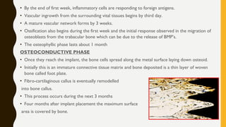 • By the end of first week, inflammatory cells are responding to foreign antigens.
• Vascular ingrowth from the surrounding vital tissues begins by third day.
• A mature vascular network forms by 3 weeks.
• Ossification also begins during the first week and the initial response observed in the migration of
osteoblasts from the trabacular bone which can be due to the release of BMP’s.
• The osteophyllic phase lasts about 1 month
OSTEOCONDUCTIVE PHASE
• Once they reach the implant, the bone cells spread along the metal surface laying down osteoid.
• Initially this is an immature connective tissue matrix and bone deposited is a thin layer of woven
bone called foot plate.
• Fibro-cartilaginous callus is eventually remodelled
into bone callus.
• This process occurs during the next 3 months
• Four months after implant placement the maximum surface
area is covered by bone.
 