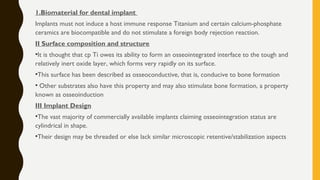 1.Biomaterial for dental implant
Implants must not induce a host immune response Titanium and certain calcium-phosphate
ceramics are biocompatible and do not stimulate a foreign body rejection reaction.
II Surface composition and structure
•It is thought that cp Ti owes its ability to form an osseointegrated interface to the tough and
relatively inert oxide layer, which forms very rapidly on its surface.
•This surface has been described as osseoconductive, that is, conducive to bone formation
• Other substrates also have this property and may also stimulate bone formation, a property
known as osseoinduction
III Implant Design
•The vast majority of commercially available implants claiming osseointegration status are
cylindrical in shape.
•Their design may be threaded or else lack similar microscopic retentive/stabilization aspects
 