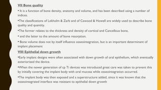 VII Bone quality
• It is a function of bone density, anatomy and volume, and has been described using a number of
indices.
•The classifications of Lekholm & Zarb and of Cawood & Howell are widely used to describe bone
quality and quantity.
•The former relates to the thickness and density of cortical and Cancellous bone,
• and the latter to the amount of bone resorption.
• Bone volume does not by itself influence osseointegration, but is an important determinant of
implant placement
VIII Epithelial down growth
•Early implant designs were often associated with down growth of oral epithelium, which eventually
exteriorized the device.
•When the newer generation of cp Ti devices was introduced great care was taken to prevent this
by initially covering the implant body with oral mucosa while osseointegration occurred.
•The implant body was then exposed and a superstructure added, since it was known that the
osseointegrated interface was resistant to epithelial down growth
 