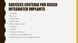 SUCCESS CRITERIA FOR OSSEO
INTEGRATED IMPLANTS
• Durability
• Bone loss
• Gingival health
• Pocket depth
• Effect of adjacent teeth
• Functions
• Esthetics
• Presence of infection
• Intrusion on the mandibular canal
• Patient emotional and psychological attitude
 
