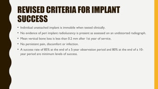 REVISED CRITERIA FOR IMPLANT
SUCCESS
• Individual unattached implant is immobile when tested clinically.
• No evidence of peri implant radiolucency is present as assessed on an undistorted radiograph.
• Mean vertical bone loss is less than 0.2 mm after 1st year of service.
• No persistent pain, discomfort or infection.
• A success rate of 85% at the end of a 5-year observation period and 80% at the end of a 10-
year period are minimum levels of success.
 
