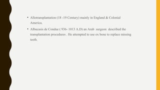 • Allotransplantation (18 -19 Century) mainly in England & Colonial
America.
• Albucasis de Condue ( 936- 1013 A.D) an Arab surgeon described the
transplantation procedures . He attempted to use ox bone to replace missing
teeth.
 
