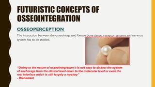 FUTURISTIC CONCEPTS OF
OSSEOINTEGRATION
OSSEOPERCEPTION
The interaction between the osseointegrated fixture bone tissue, receptor systems and nervous
system has to be studied.
“Owing to the nature of osseointegration it is not easy to dissect the system
of anchorage from the clinical level down to the molecular level or even the
real interface which is still largely a mystery”
- Branemark
 
