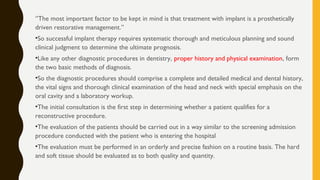 ‘’The most important factor to be kept in mind is that treatment with implant is a prosthetically
driven restorative management.’’
•So successful implant therapy requires systematic thorough and meticulous planning and sound
clinical judgment to determine the ultimate prognosis.
•Like any other diagnostic procedures in dentistry, proper history and physical examination, form
the two basic methods of diagnosis.
•So the diagnostic procedures should comprise a complete and detailed medical and dental history,
the vital signs and thorough clinical examination of the head and neck with special emphasis on the
oral cavity and a laboratory workup.
•The initial consultation is the first step in determining whether a patient qualifies for a
reconstructive procedure.
•The evaluation of the patients should be carried out in a way similar to the screening admission
procedure conducted with the patient who is entering the hospital
•The evaluation must be performed in an orderly and precise fashion on a routine basis. The hard
and soft tissue should be evaluated as to both quality and quantity.
 
