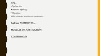 TMJ :
•Dysfunction
• Maximal opening
• Deviation
• Unrestricted mandibular movements
FACIAL ASYMMETRY…
MUSCLES OF MASTICATION
LYMPH NODES
 