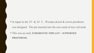 • In Japan in the 15th
& 16th
C. Wooden dowel & crown prosthesis
was designed . The pin inserted into the root canal of non vial teeth.
• This was an early ENDODONTIC IMPLANT – SUPPORTED
PROSTHESIS.
 
